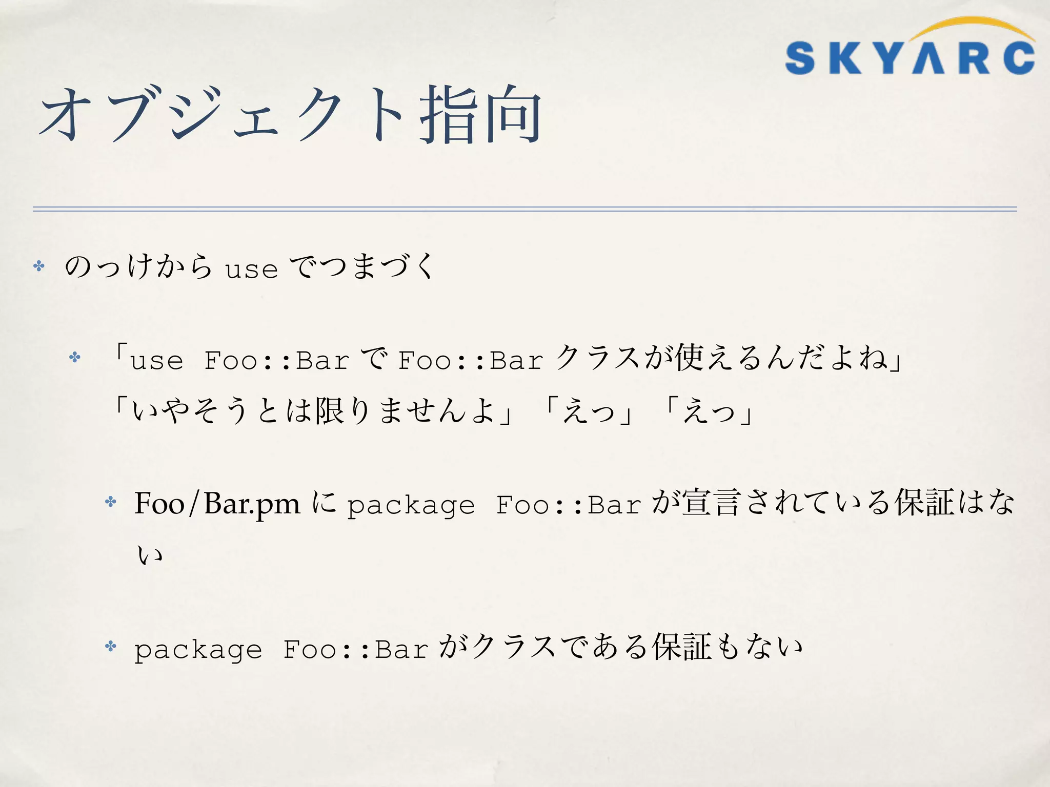 オブジェクト指向

✤   のっけから use でつまづく

    ✤   「use Foo::Bar で Foo::Bar クラスが使えるんだよね」
        「いやそうとは限りませんよ」「えっ」「えっ」

        ✤   Foo/Bar.pm に package Foo::Bar が宣言されている保証はな
            い

        ✤   package Foo::Bar がクラスである保証もない
 