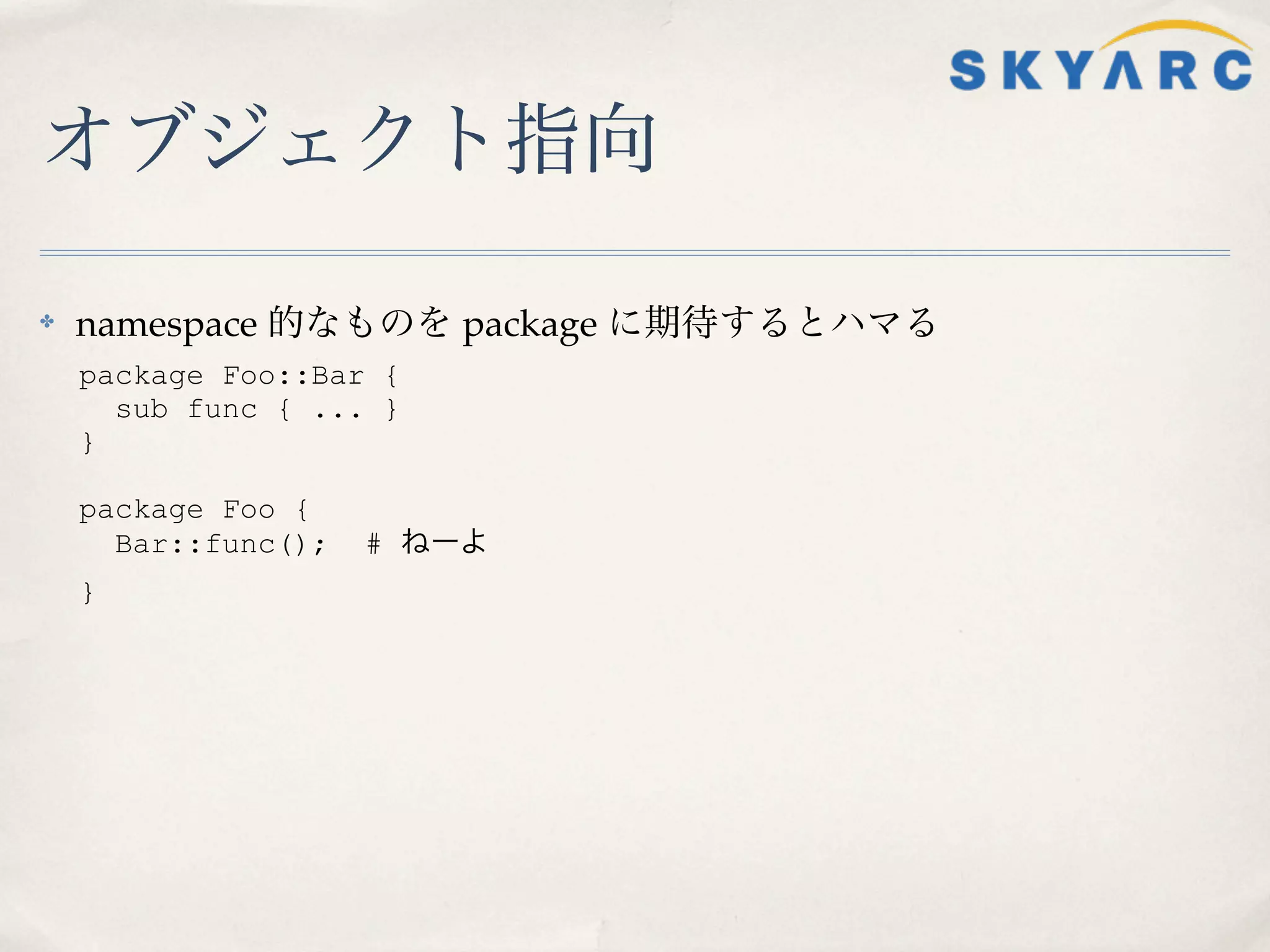 オブジェクト指向

✤   namespace 的なものを package に期待するとハマる
    package Foo::Bar {
      sub func { ... }
    }

    package Foo {
      Bar::func();   # ねーよ
    }
 