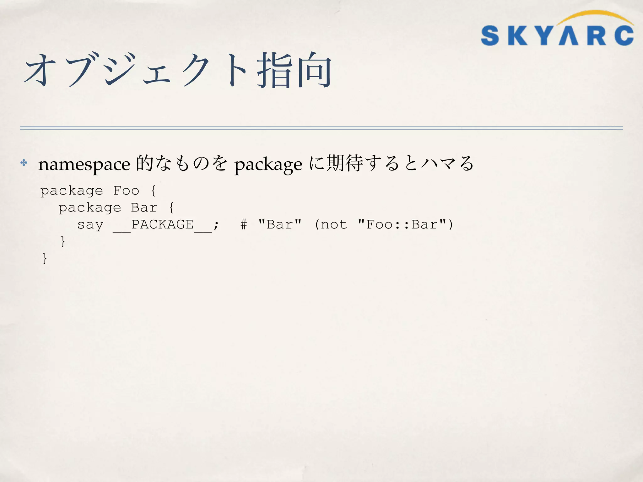 オブジェクト指向

✤   namespace 的なものを package に期待するとハマる
    package Foo {
      package Bar {
        say __PACKAGE__;   # "Bar" (not "Foo::Bar")
      }
    }
 