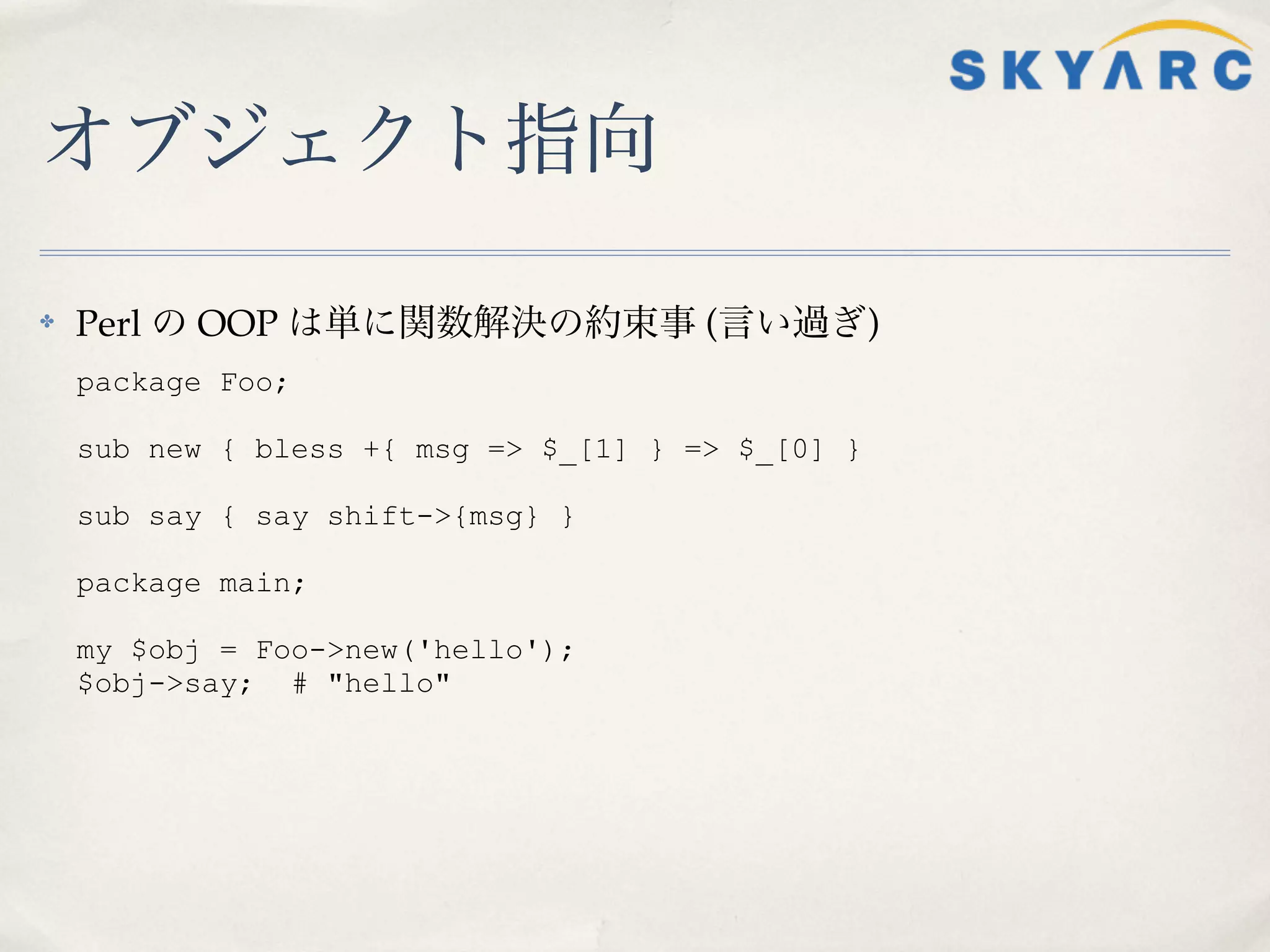 オブジェクト指向

✤   Perl の OOP は単に関数解決の約束事 (言い過ぎ)
    package Foo;

    sub new { bless +{ msg => $_[1] } => $_[0] }

    sub say { say shift->{msg} }

    package main;

    my $obj = Foo->new('hello');
    $obj->say; # "hello"
 