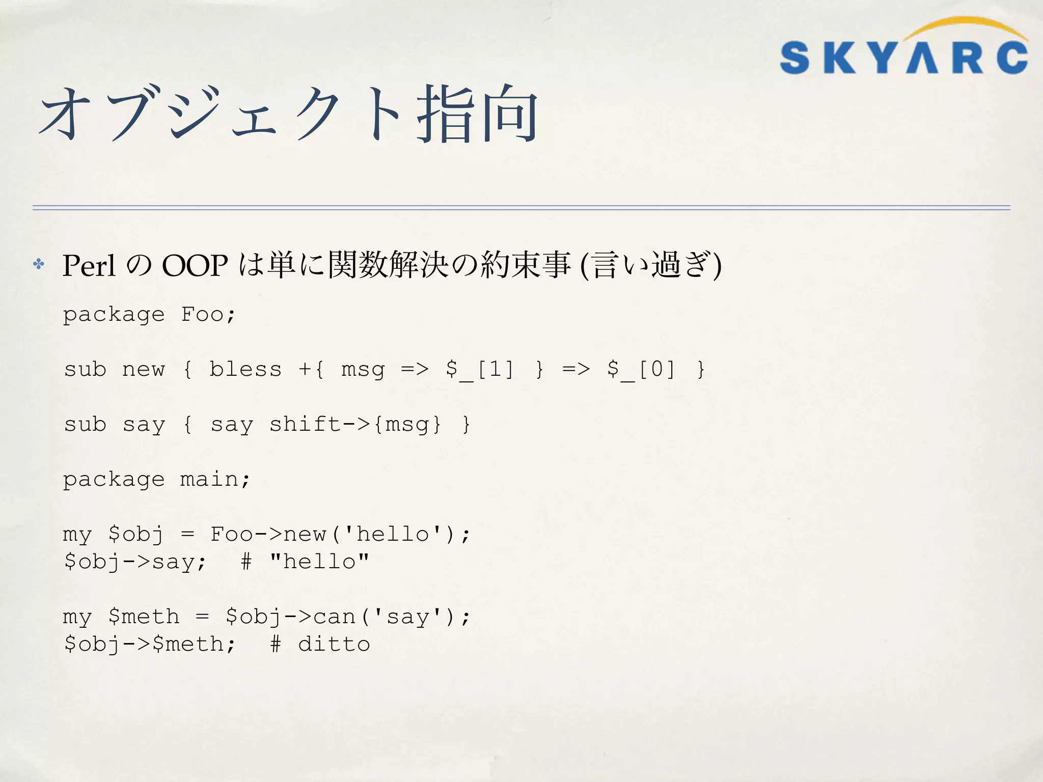オブジェクト指向

✤   Perl の OOP は単に関数解決の約束事 (言い過ぎ)
    package Foo;

    sub new { bless +{ msg => $_[1] } => $_[0] }

    sub say { say shift->{msg} }

    package main;

    my $obj = Foo->new('hello');
    $obj->say; # "hello"

    my $meth = $obj->can('say');
    $obj->$meth; # ditto
 