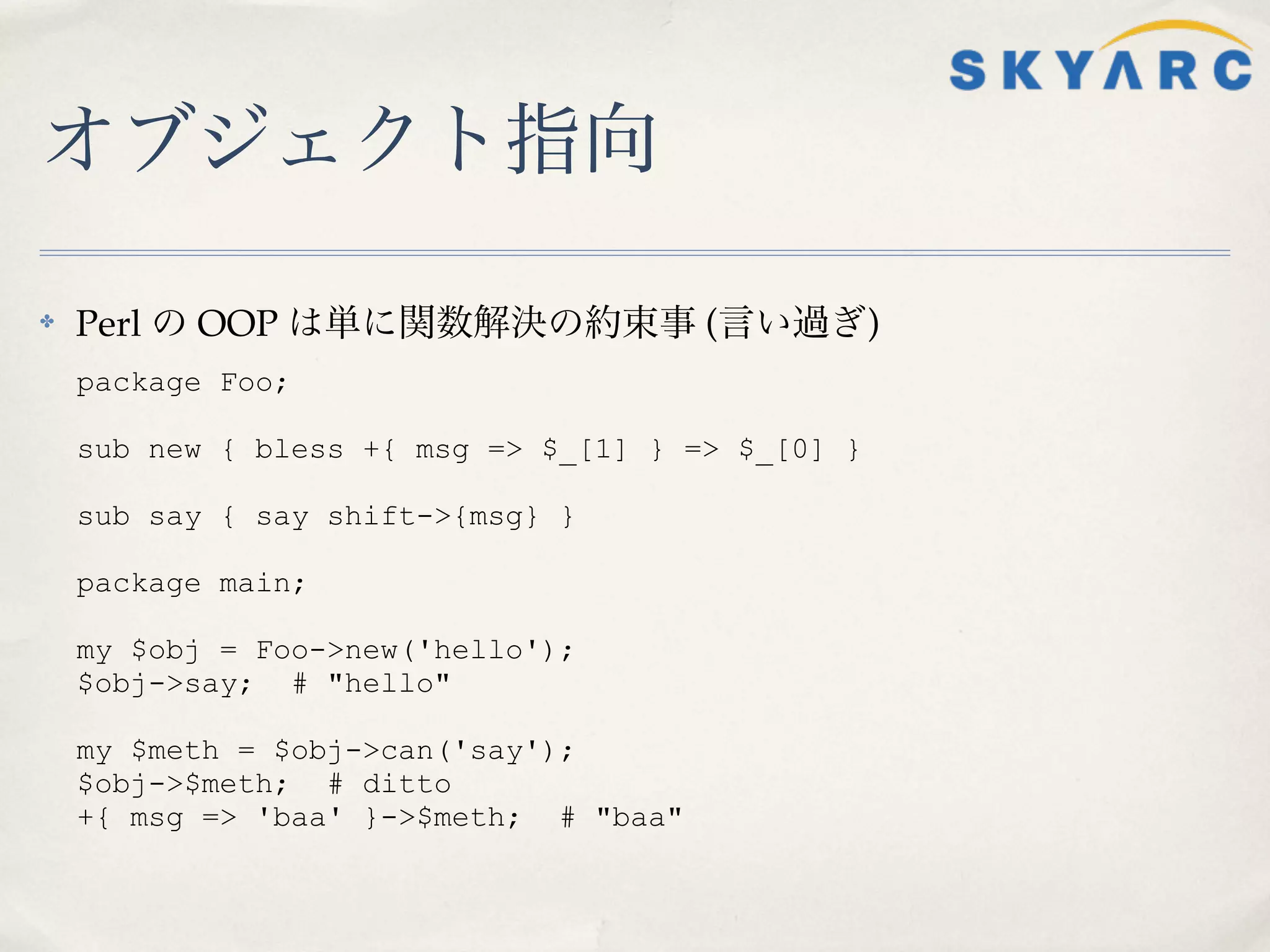 オブジェクト指向

✤   Perl の OOP は単に関数解決の約束事 (言い過ぎ)
    package Foo;

    sub new { bless +{ msg => $_[1] } => $_[0] }

    sub say { say shift->{msg} }

    package main;

    my $obj = Foo->new('hello');
    $obj->say; # "hello"

    my $meth = $obj->can('say');
    $obj->$meth; # ditto
    +{ msg => 'baa' }->$meth; # "baa"
 