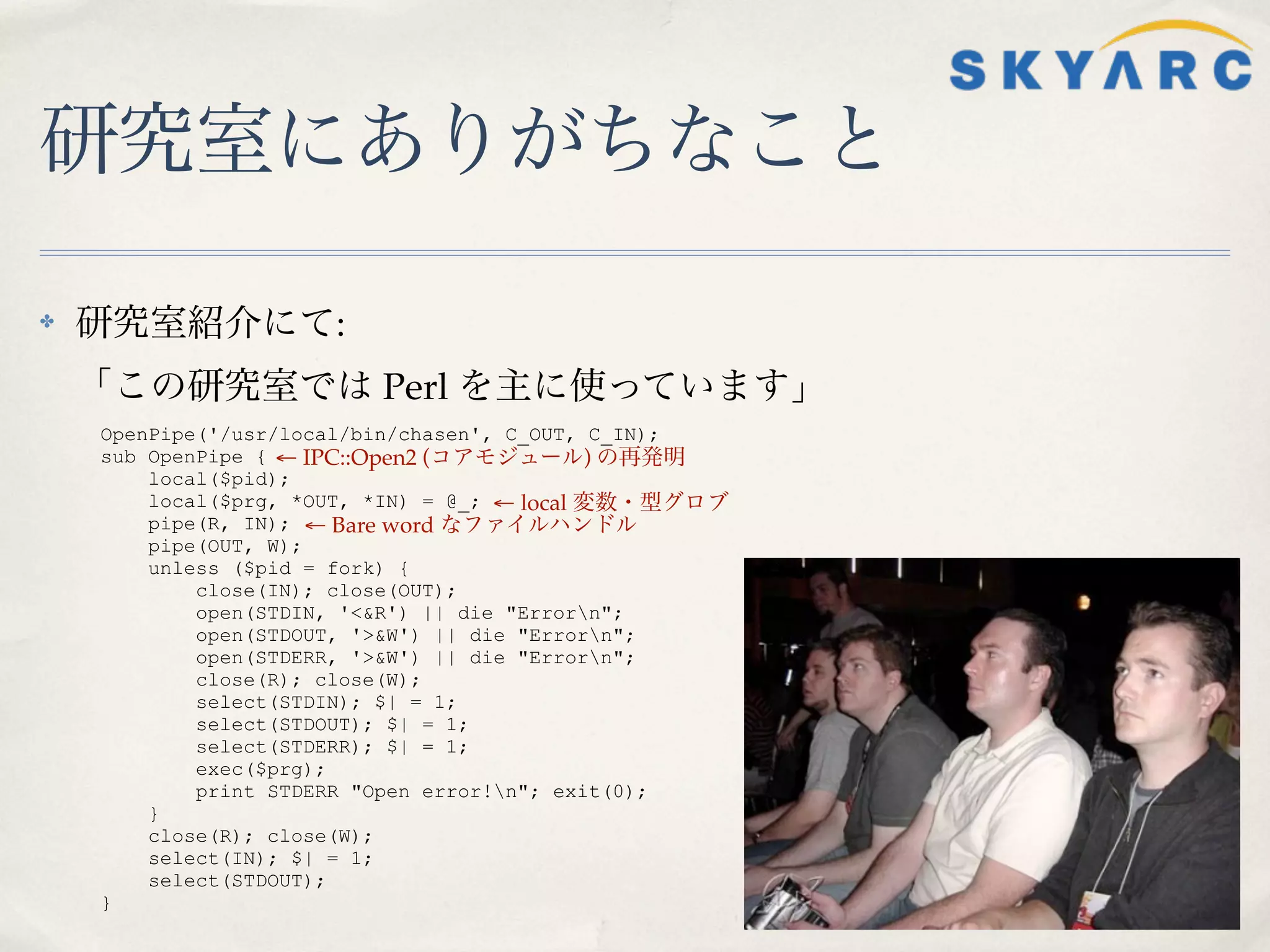 研究室にありがちなこと

✤   研究室紹介にて:
    「この研究室では Perl を主に使っています」
    OpenPipe('/usr/local/bin/chasen', C_OUT, C_IN);
    sub OpenPipe { ← IPC::Open2 (コアモジュール) の再発明
        local($pid);
        local($prg, *OUT, *IN) = @_; ← local 変数・型グロブ
        pipe(R, IN); ← Bare word なファイルハンドル
        pipe(OUT, W);
        unless ($pid = fork) {
            close(IN); close(OUT);
            open(STDIN, '<&R') || die "Errorn";
            open(STDOUT, '>&W') || die "Errorn";
            open(STDERR, '>&W') || die "Errorn";
            close(R); close(W);
            select(STDIN); $| = 1;
            select(STDOUT); $| = 1;
            select(STDERR); $| = 1;
            exec($prg);
            print STDERR "Open error!n"; exit(0);
        }
        close(R); close(W);
        select(IN); $| = 1;
        select(STDOUT);
    }
 