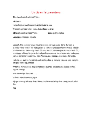 Un día en la cuarentena
Director: IsaíasEspinoza Valles
Actores:
Isaías Espinoza valles como Antoniode la cruz
Andrea Espinoza valles como Isabellade la cruz
Editor: Isaías Espinoza Valles Genero: Dramatica
Locación: mi casa y mi calle
Uaaaah. Me acabo y tengo mucho sueño, pero ya que a darle duro en la
escuela voy a checar los trabajos de la semana y los zooms que me va a tocar,
oh no me toco zoomhoy alas 8:00 y no me di cuenta rayos ¡Yya son las 9:01,
noooooo!, ahí no, le voy a decir el profe que se me fue el internet y ya Bueno
vamos almorzar un cereal, hola Andrea, que pasa porqueestas llorando,
Isabella- es que ya me canséno le entiendo a la escuela y quero salir con mis
amigas, ya no aguantooo
Antonio- mira isabella te prometo que cuando acabe las las clases de hoy
jugarecontigo
Mucho tiempo después…….
Isabella vente vamos a jugar
Y jugaron muy felices y Antonio reconcilio a Isabela y ahora juegan todos los
días
FIN