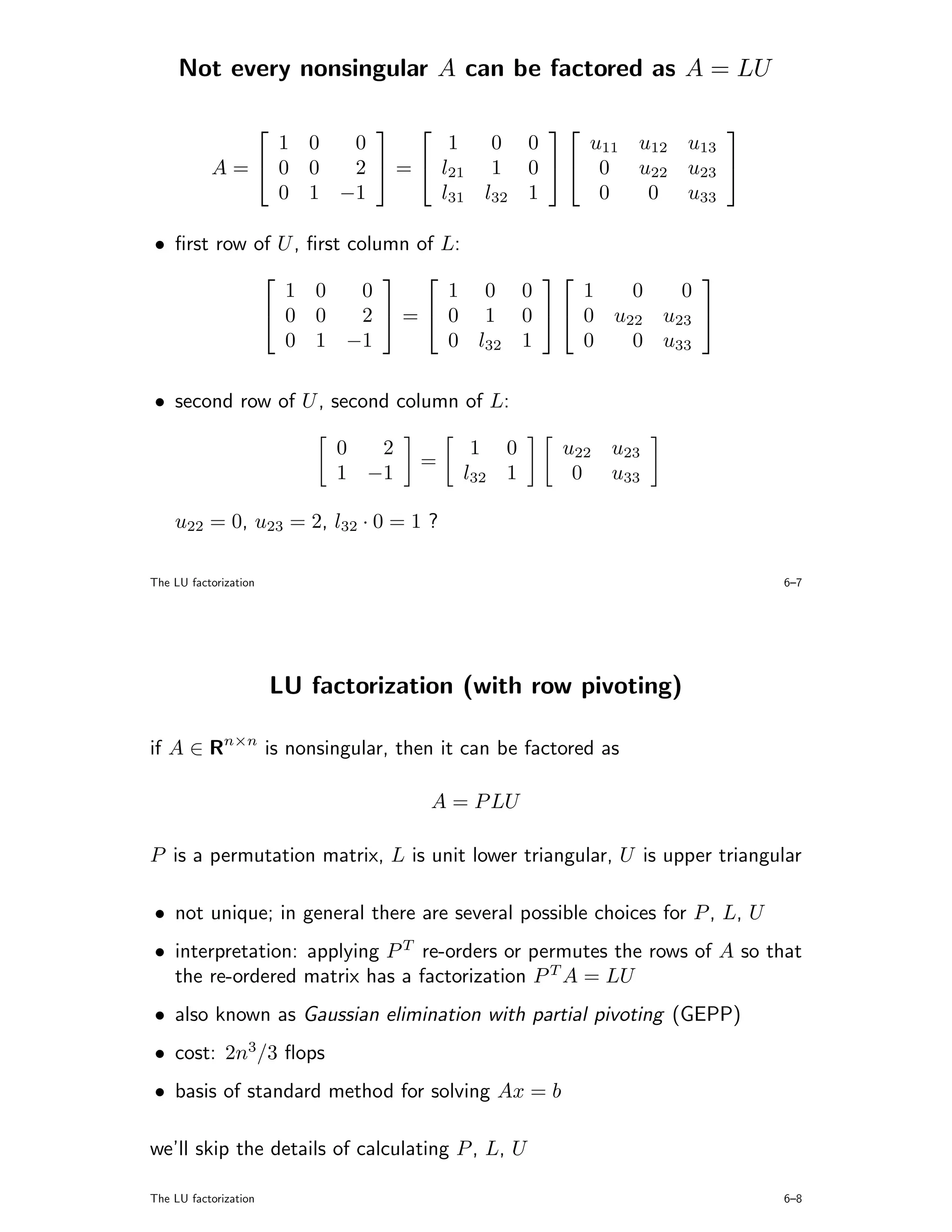 Not every nonsingular A can be factored as A = LU

                       
                                                  
               1 0  0        1   0 0     u11 u12 u13
           A= 0 0  2  =  l21 1 0   0 u22 u23 
               0 1 −1       l31 l32 1     0   0 u33

• ﬁrst row of U ,             ﬁrst column of L:
                                                            
               1               0     0        1 0 0      1 0   0
             0                0     2  =  0 1 0   0 u22 u23 
               0               1 −1           0 l32 1    0 0 u33

• second row of U , second column of L:

                                0  2        1     0   u22 u23
                                        =
                                1 −1        l32   1    0 u33

    u22 = 0, u23 = 2, l32 · 0 = 1 ?

The LU factorization                                                       6–7




                           LU factorization (with row pivoting)

if A ∈ Rn×n is nonsingular, then it can be factored as

                                         A = P LU

P is a permutation matrix, L is unit lower triangular, U is upper triangular

• not unique; in general there are several possible choices for P , L, U
• interpretation: applying P T re-orders or permutes the rows of A so that
  the re-ordered matrix has a factorization P T A = LU
• also known as Gaussian elimination with partial pivoting (GEPP)
• cost: 2n3/3 ﬂops
• basis of standard method for solving Ax = b

we’ll skip the details of calculating P , L, U

The LU factorization                                                       6–8
 