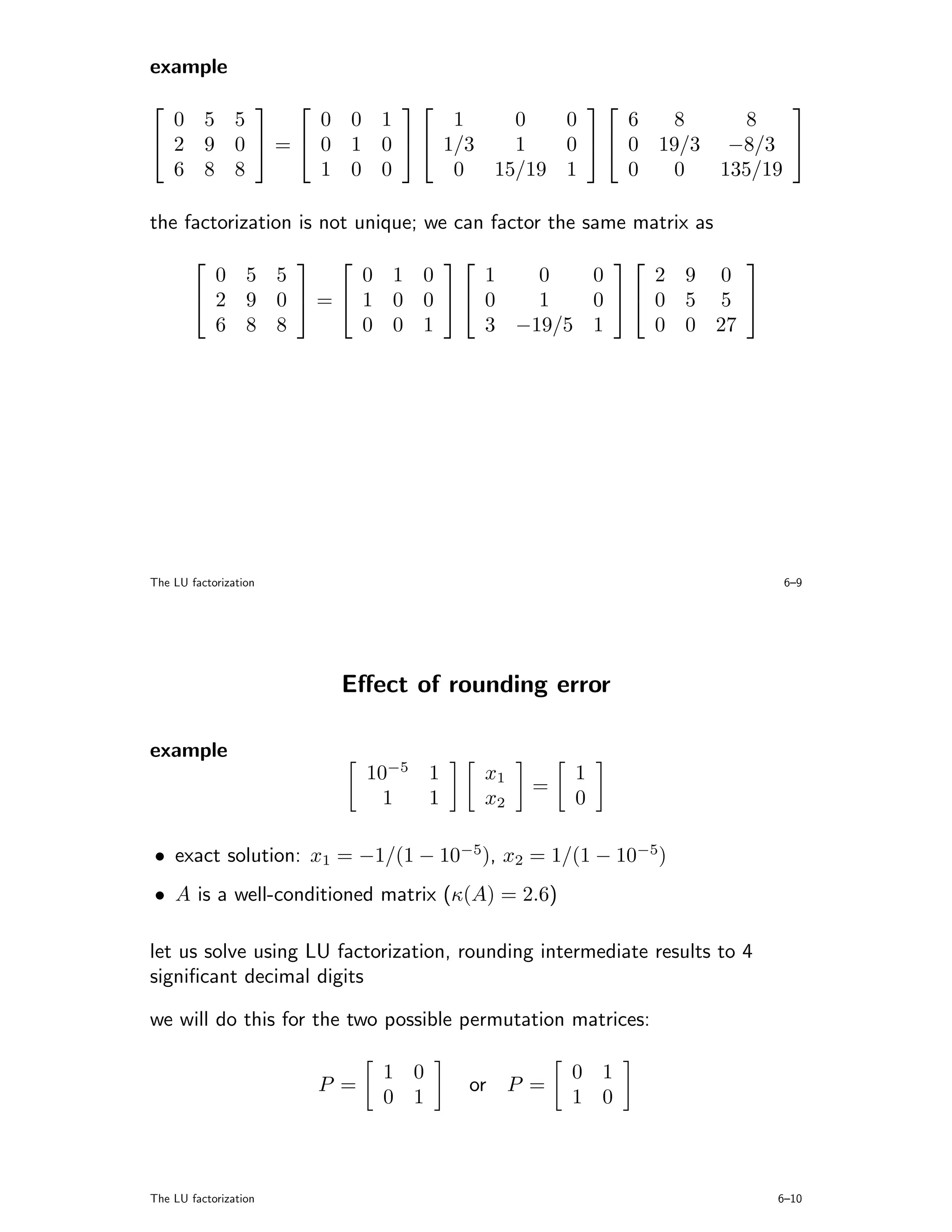 example
                                              
  0 5 5       0 0 1      1   0   0     6   8     8
 2 9 0  =  0 1 0   1/3  1   0   0 19/3 −8/3 
  6 8 8       1 0 0      0 15/19 1     0   0  135/19

the factorization is not unique; we can factor the same matrix as
                                           
         0 5 5       0 1 0    1   0   0    2 9 0
        2 9 0  =  1 0 0  0   1   0  0 5 5 
         6 8 8       0 0 1    3 −19/5 1    0 0 27




The LU factorization                                                       6–9




                        Eﬀect of rounding error

example
                             10−5 1    x1         1
                                             =
                               1  1    x2         0

• exact solution: x1 = −1/(1 − 10−5), x2 = 1/(1 − 10−5)
• A is a well-conditioned matrix (κ(A) = 2.6)

let us solve using LU factorization, rounding intermediate results to 4
signiﬁcant decimal digits

we will do this for the two possible permutation matrices:

                              1 0                 0 1
                       P =            or    P =
                              0 1                 1 0



The LU factorization                                                      6–10
 