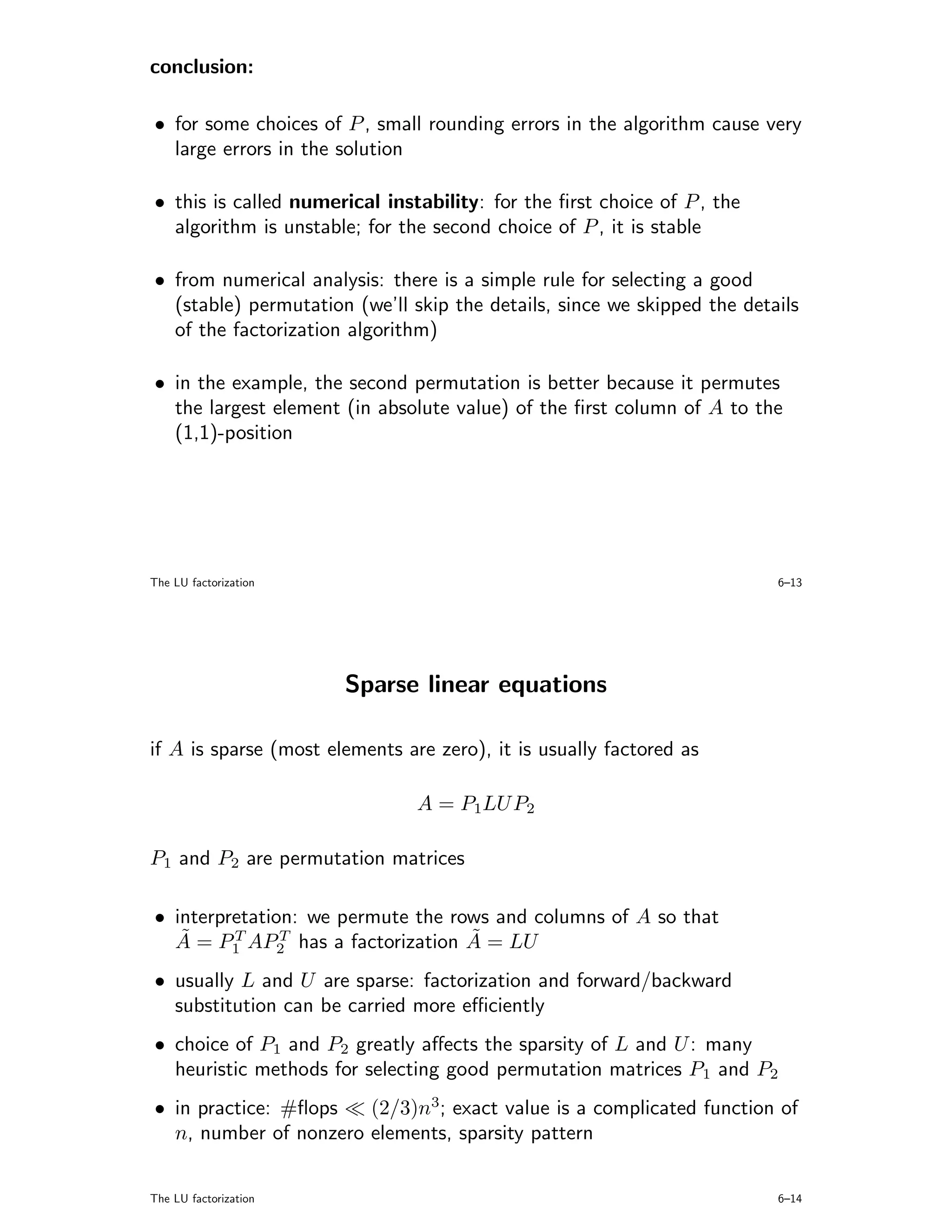 conclusion:

• for some choices of P , small rounding errors in the algorithm cause very
  large errors in the solution

• this is called numerical instability: for the ﬁrst choice of P , the
  algorithm is unstable; for the second choice of P , it is stable

• from numerical analysis: there is a simple rule for selecting a good
  (stable) permutation (we’ll skip the details, since we skipped the details
  of the factorization algorithm)

• in the example, the second permutation is better because it permutes
  the largest element (in absolute value) of the ﬁrst column of A to the
  (1,1)-position




The LU factorization                                                     6–13




                       Sparse linear equations

if A is sparse (most elements are zero), it is usually factored as

                                A = P1LU P2

P1 and P2 are permutation matrices

• interpretation: we permute the rows and columns of A so that
   ˜     T     T                   ˜
  A = P1 AP2 has a factorization A = LU
• usually L and U are sparse: factorization and forward/backward
  substitution can be carried more eﬃciently
• choice of P1 and P2 greatly aﬀects the sparsity of L and U : many
  heuristic methods for selecting good permutation matrices P1 and P2
• in practice: #ﬂops   (2/3)n3; exact value is a complicated function of
  n, number of nonzero elements, sparsity pattern


The LU factorization                                                     6–14
 
