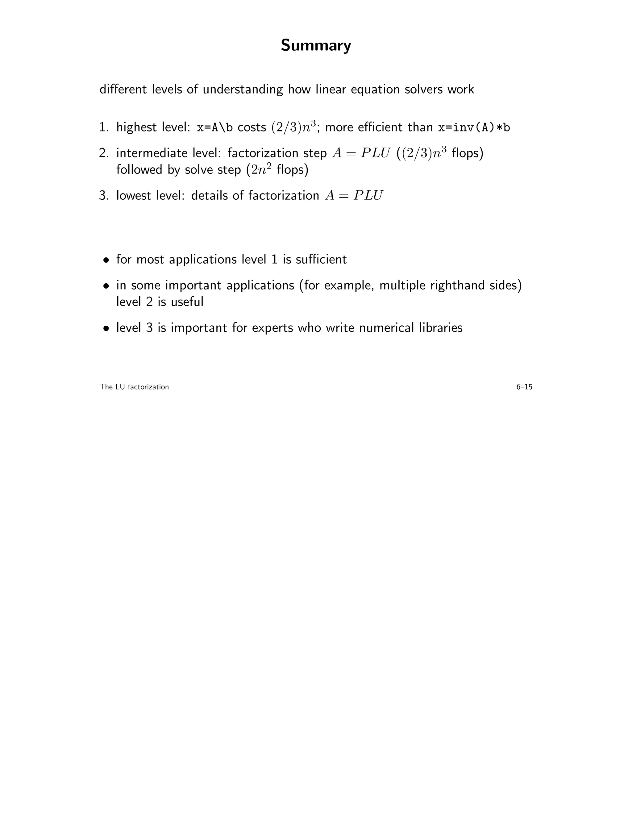 Summary

diﬀerent levels of understanding how linear equation solvers work

1. highest level: x=Ab costs (2/3)n3; more eﬃcient than x=inv(A)*b
2. intermediate level: factorization step A = P LU ((2/3)n3 ﬂops)
   followed by solve step (2n2 ﬂops)
3. lowest level: details of factorization A = P LU



• for most applications level 1 is suﬃcient
• in some important applications (for example, multiple righthand sides)
  level 2 is useful
• level 3 is important for experts who write numerical libraries



The LU factorization                                                   6–15
 