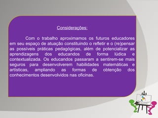 Considerações: Com o trabalho aproximamos os futuros educadores em seu espaço de atuação constituindo o refletir e o (re)pensar as possíveis práticas pedagógicas, além de potencializar as aprendizagens dos educandos de forma lúdica e contextualizada. Os educandos passaram a sentirem-se mais seguros para desenvolverem habilidades matemáticas e artísticas, ampliando as formas de obtenção dos conhecimentos desenvolvidos nas oficinas. 
