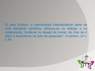 “ E para finalizar, a metodologia interdisciplinar parte de uma liberdade científica, alicerça-se no diálogo e na colaboração, funda-se no desejo de inovar, de criar de ir além e exercita-se na arte de pesquisar.”  (FAZENDA, 2011, p. 69). 
