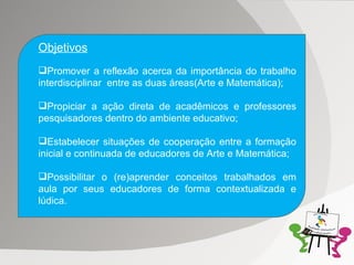 Objetivos Promover a reflexão acerca da importância do trabalho interdisciplinar  entre as duas áreas(Arte e Matemática); Propiciar a ação direta de acadêmicos e professores pesquisadores dentro do ambiente educativo; Estabelecer situações de cooperação entre a formação inicial e continuada de educadores de Arte e Matemática; Possibilitar o (re)aprender conceitos trabalhados em aula por seus educadores de forma contextualizada e lúdica. 