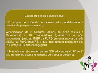 Equipe do projeto e público alvo : O projeto de extensão é desenvolvido paralelamente a projetos de pesquisa e ensino; Participação de 8 bolsistas (alunos de Artes Visuais e Matemática) e 10 colaboradores (graduandos e pós-graduandos) junto ao IMEF da FURG em uma escola da rede pública de Rio Grande/RS, a qual incorporou o projeto em seu PPP(Projeto Político Pedagógico); Nas oficinas são contemplados 300 educandos do 6º ao 9º ano da referida escola juntamente com seus professores; 