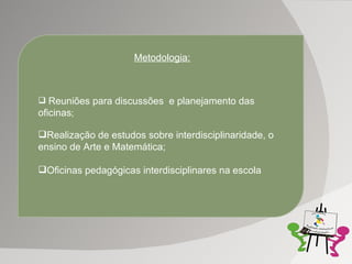 Metodologia: Reuniões para discussões  e planejamento das oficinas ; Realização de estudos sobre interdisciplinaridade, o ensino de Arte e Matemática; Oficinas pedagógicas interdisciplinares na escola 
