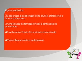 Alguns resultados: Cooperação e colaboração entre alunos, professores e futuros professores; Aproximação da formação inicial e continuada de professores; Envolvimento Escola-Comunidade-Universidade (Re)configurar práticas pedagógicas 