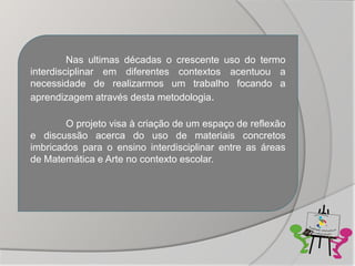 Nas ultimas décadas o crescente uso do termo
interdisciplinar em diferentes contextos acentuou a
necessidade de realizarmos um trabalho focando a
aprendizagem através desta metodologia.

        O projeto visa à criação de um espaço de reflexão
e discussão acerca do uso de materiais concretos
imbricados para o ensino interdisciplinar entre as áreas
de Matemática e Arte no contexto escolar.
 