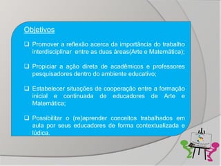 Objetivos
 Promover a reflexão acerca da importância do trabalho
  interdisciplinar entre as duas áreas(Arte e Matemática);

 Propiciar a ação direta de acadêmicos e professores
  pesquisadores dentro do ambiente educativo;

 Estabelecer situações de cooperação entre a formação
  inicial e continuada de educadores de Arte e
  Matemática;

 Possibilitar o (re)aprender conceitos trabalhados em
  aula por seus educadores de forma contextualizada e
  lúdica.
 