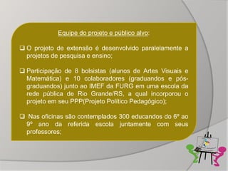 Equipe do projeto e público alvo:

 O projeto de extensão é desenvolvido paralelamente a
  projetos de pesquisa e ensino;

 Participação de 8 bolsistas (alunos de Artes Visuais e
  Matemática) e 10 colaboradores (graduandos e pós-
  graduandos) junto ao IMEF da FURG em uma escola da
  rede pública de Rio Grande/RS, a qual incorporou o
  projeto em seu PPP(Projeto Político Pedagógico);

 Nas oficinas são contemplados 300 educandos do 6º ao
 9º ano da referida escola juntamente com seus
 professores;
 