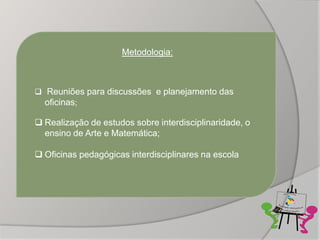 Metodologia:



 Reuniões para discussões e planejamento das
  oficinas;

 Realização de estudos sobre interdisciplinaridade, o
  ensino de Arte e Matemática;

 Oficinas pedagógicas interdisciplinares na escola
 