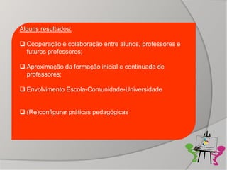 Alguns resultados:

 Cooperação e colaboração entre alunos, professores e
  futuros professores;

 Aproximação da formação inicial e continuada de
  professores;

 Envolvimento Escola-Comunidade-Universidade


 (Re)configurar práticas pedagógicas
 