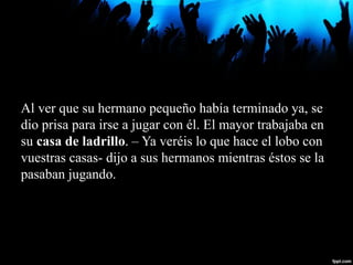 Al ver que su hermano pequeño había terminado ya, se
dio prisa para irse a jugar con él. El mayor trabajaba en
su casa de ladrillo. – Ya veréis lo que hace el lobo con
vuestras casas- dijo a sus hermanos mientras éstos se la
pasaban jugando.
 