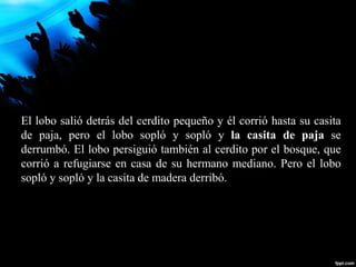 El lobo salió detrás del cerdito pequeño y él corrió hasta su casita
de paja, pero el lobo sopló y sopló y la casita de paja se
derrumbó. El lobo persiguió también al cerdito por el bosque, que
corrió a refugiarse en casa de su hermano mediano. Pero el lobo
sopló y sopló y la casita de madera derribó.
 