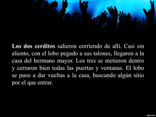 Los dos cerditos salieron corriendo de allí. Casi sin
aliento, con el lobo pegado a sus talones, llegaron a la
casa del hermano mayor. Los tres se metieron dentro
y cerraron bien todas las puertas y ventanas. El lobo
se puso a dar vueltas a la casa, buscando algún sitio
por el que entrar.
 