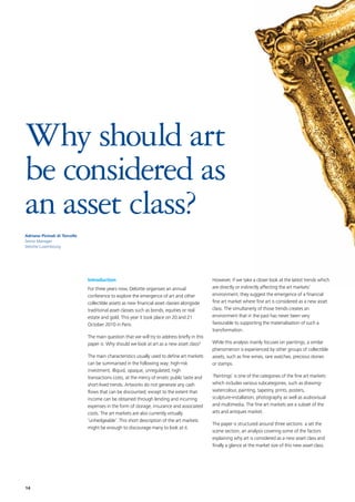 14
Why should art
be considered as
an asset class?
Introduction
For three years now, Deloitte organises an annual
conference to explore the emergence of art and other
collectible assets as new financial asset classes alongside
traditional asset classes such as bonds, equities or real
estate and gold. This year it took place on 20 and 21
October 2010 in Paris.
The main question that we will try to address briefly in this
paper is: Why should we look at art as a new asset class?
The main characteristics usually used to define art markets
can be summarised in the following way: high-risk
investment, illiquid, opaque, unregulated, high
transactions costs, at the mercy of erratic public taste and
short-lived trends. Artworks do not generate any cash
flows that can be discounted, except to the extent that
income can be obtained through lending and incurring
expenses in the form of storage, insurance and associated
costs. The art markets are also currently virtually
‘unhedgeable’. This short description of the art markets
might be enough to discourage many to look at it.
However, if we take a closer look at the latest trends which
are directly or indirectly affecting the art markets’
environment, they suggest the emergence of a financial
fine art market where fine art is considered as a new asset
class. The simultaneity of those trends creates an
environment that in the past has never been very
favourable to supporting the materialisation of such a
transformation.
While this analysis mainly focuses on paintings, a similar
phenomenon is experienced by other groups of collectible
assets, such as fine wines, rare watches, precious stones
or stamps.
‘Paintings’ is one of the categories of the fine art markets
which includes various subcategories, such as drawing-
watercolour, painting, tapestry, prints, posters,
sculpture-installation, photography as well as audiovisual
and multimedia. The fine art markets are a subset of the
arts and antiques market.
The paper is structured around three sections: a set the
scene section, an analysis covering some of the factors
explaining why art is considered as a new asset class and
finally a glance at the market size of this new asset class.
Adriano Picinati di Torcello
Senior Manager
Deloitte Luxembourg
 