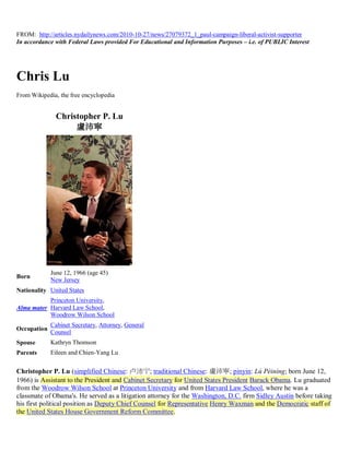 FROM: http://articles.nydailynews.com/2010-10-27/news/27079372_1_paul-campaign-liberal-activist-supporter
In accordance with Federal Laws provided For Educational and Information Purposes – i.e. of PUBLIC Interest




Chris Lu
From Wikipedia, the free encyclopedia


               Christopher P. Lu
                    盧沛寧




             June 12, 1966 (age 45)
Born
             New Jersey
Nationality United States
           Princeton University,
Alma mater Harvard Law School,
           Woodrow Wilson School
             Cabinet Secretary, Attorney, General
Occupation
             Counsel
Spouse       Kathryn Thomson
Parents      Eileen and Chien-Yang Lu


Christopher P. Lu (simplified Chinese: 卢沛宁; traditional Chinese: 盧沛寧; pinyin: Lú Pèiníng; born June 12,
1966) is Assistant to the President and Cabinet Secretary for United States President Barack Obama. Lu graduated
from the Woodrow Wilson School at Princeton University and from Harvard Law School, where he was a
classmate of Obama's. He served as a litigation attorney for the Washington, D.C. firm Sidley Austin before taking
his first political position as Deputy Chief Counsel for Representative Henry Waxman and the Democratic staff of
the United States House Government Reform Committee.
 