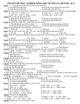 Chuyªn ®Ò tr¾c nghiÖm tæng hîp vÒ oxi-lƯU huúnh – B 27
C©u 1: Trong nhãm oxi, kh¶ n¨ng oxi ho¸ cña c¸c nguyªn tè:
A. T¨ng dÇn tõ Oxi ®Õn Telu B. T¨ng dÇn tõ Lưu huúnh ®Õn Telu trõ Oxi
C. Gi¶m dÇn tõ Telu ®Õn Oxi D. Gi¶m dÇn tõ Oxi ®Õn Telu
C©u 2: §Ó chøng minh dung dÞch H2S cã tÝnh khö ,ngưêi ta dïng ph¶n øng ho¸ häc sau ®©y(H·y chän ®¸p ¸n sai ?)
A. 2 H2S + O2  2 H2O + 2 S B. 2 H2S + 3O2  2 H2O + 2 SO2
C. H2S + 4Cl2 + 4 H2O  H2SO4 + 8 HCl D. NaOH + H2S  Na2S + H2O
C©u 3: Khi sôc SO2 vµo dung dÞch H2S th× :
A. Dung dÞch bÞ vÈn ®ôc mÇu vµng B. Kh«ng cã hiÖn tưîng g× xÈy ra.
C. Dung dÞch chuyÓn thµnh mÇu mÇu n©u ®en D. T¹o thµnh chÊt r¾n mÇu ®á.
C©u 4: §Ó lo¹i bá SO2 ra khái CO2 , cã thÓ dïng c¸ch nµo sau ®©y ?
A. Cho hçn hîp khÝ qua nưíc v«i trong B. Cho hçn hîp khÝ qua dung dÞch Br2 dư
C. Cho hçn hîp khÝ qua dung dÞch Na2CO3 ®ñ D. Cho hçn hîp khÝ qua dung dÞch NaOH
C©u 5: §Ó lµm kh« khÝ SO2 cã lÉn h¬i nưíc ,ngưêi ta dïng :
A. H2SO4 ®Æc B. CuO C. KOH ®Æc D. CaO
C©u 6: Cho c¸c chÊt sau ®©y: H2S , SO2 , CO2 , SO3 . CÆp chÊt lµm mÊt mÇu dung dÞch brom lµ:
A. H2S ,SO2 B. SO2, CO2 C. CO2, SO3 D. SO3, H2S
C©u 7: Thuèc thö thÝch hîp ®Ó ph©n biÖt 4 dung dÞch ®ùng trong 4 lä bÞ mÊt nh·n gåm: Na2CO3 , NaOH , Na2SO4,
HCl lµ:
A. Quú tÝm B. dd AgNO3 C. dd NaCl D. dd H2SO4
C©u 8: Thuèc thö duy nhÊt cã thÓ dïng ®Ó ph©n biÖt 3 dung dÞch H2SO4 lo·ng, Ba(OH)2 , HCl lµ :
A. Cu B. SO2 C. dd NaOH D. dd BaCl2
C©u 9: Cho c¸c dung dÞch riªng biÖt bÞ mÊt nh·n gåm: Na2SO4, HCl, Na2CO3, Ba(NO3)2, NaOH, H2SO4. Thuèc thö
duy nhÊt dïng ®Ó ph©n biÖt c¸c dung dÞch nµy lµ:
A. dd Ba(OH)2 B. dd HCl C. bét Fe D. Phenolphtalein
C©u 10:Tõ FeS2 , H2O , kh«ng khÝ (c¸c ®iÒu kiÖn cÇn thiÕt võa cã ®ñ ) cã thÓ ®iÒu chÕ ®ưîc c¸c chÊt:
A. H2SO4 , Fe2(SO4)3 B. H2SO4 , Fe(OH)3 C. H2SO4 , Fe(OH)2 D. FeSO4 , Fe(OH)3
C©u 11: §iÒu chÕ O2 trong PTN , b»ng c¸ch:
A. §iÖn ph©n H2O B. Ph©n hñy H2O2 víi xóc t¸c lµ MnO2
C. §iÖn ph©n dd CuSO4 D. Chưng cÊt ph©n ®o¹n kh«ng khÝ láng
C©u 12: H·y chØ ra c©u tr¶ lêi sai vÒ SO2 :
A. SO2 làm ®á quú Èm B. SO2 lµm mÊt mÇu nưíc Br2
C. SO2 lµ chÊt khi , mÇu vµng D. SO2 g©y viªm ®ưêng h« hÊp
C©u 13: ChØ ra nhËn xÐt sai. Khi xÐt tÝnh chÊt vËt lý cña H2S :
A. Lµ chÊt khÝ nhÑ h¬n kh«ng khÝ B. Cã mïi trøng thèi
C. §éc g©y ®©u ®Çu buån n«n D. Kh«ng cã mµu
C©u 14: H·y chØ ra c©u tr¶ lêi sai khi nãi vÒ H2SO4
A. H2SO4 ®¨c hót nưíc rÊt m¹nh B. H2SO4 ®¨c cã tÝnh oxi ho¸ m¹nh
C. Khi tiÕp xóc víi H2SO4 ®¨cdÔ g©y báng nÆng D. Khi pha lo·ng axit sunfuric , chØ ®ưîc cho tõ tõ nưíc vµo axit
C©u 15: Khi cho 1,12 lit O3 (®ktc) t¸c dông víi dd KI dư th× :
A. Thu 1,12 lÝt khÝ(®ktc) B. Kh«ng cã khÝ C. Thu 11,2 lÝt khÝ(®ktc) D. Thu 2,24 khÝ(®ktc)
C©u 16: SO2 võa cã tÝnh oxi ho¸ võa cã tÝnh khö v× : trong ph©n tö SO2:
A. S cã møc oxi ho¸ trung gian B. S cã møc oxi ho¸ cao nhÊt
C. S cã møc oxi ho¸ thÊp nhÊt D. S cßn cã mét ®«i electron tù do
C©u 17: ChØ ra ph¶n øng chøng minh SO2 cã tÝnh oxi ho¸ :
A. SO2 + Na2O  Na2SO3 B. SO2 + 2H2S  3S + 2H2O
C. 2SO2 + O2  2SO3 D. SO2 + H2O + Br2  2HBr + H2SO4
C©u 18: ChØ ra ph¶n øng kh«ng ®óng :
A. H2S + 2NaCl  Na2S + 2HCl B. 2H2S + 3O2  2SO2 +2H2O
C. H2S + Pb(NO3)2  PbS + 2HNO3 D. H2S + 4Cl2  H2SO4+ 8HCl
C©u 19: Chän ph¶n øng kh«ng ®óng :
A. H2SO4 ®¨c + FeO  FeSO4 + H2O B. H2SO4 ®¨c + 2HI  I2 + SO2 + 2H2O
C. H2SO4 ®¨c + C  CO2 + 2SO2 + 2 H2O D. 2 H2SO4 ®¨c+2P  2H3PO4 + 5SO2 + 2H2O
C©u 20: §Ó nhËn biÕt ra ion sunfat ngưêi ta dïng:
 