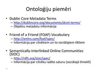 14
Ontoloģiju piemēri
• Dublin Core Metadata Terms
– http://dublincore.org/documents/dcmi-terms/
– Objektu metadatu informācija
• Friend of a Friend (FOAF) Vocabulary
– http://xmlns.com/foaf/spec/
– Informācija par cilvēkiem un to sociālajiem tīkliem
• Semantically-Interlinked Online Communities
(SIOC)
– http://rdfs.org/sioc/spec/
– Informācija par cilvēku radīto saturu (sociālajā tīmeklī)
 