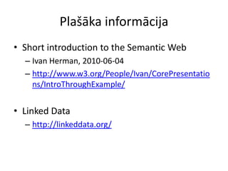 Plašāka informācija
• Short introduction to the Semantic Web
– Ivan Herman, 2010-06-04
– http://www.w3.org/People/Ivan/CorePresentatio
ns/IntroThroughExample/
• Linked Data
– http://linkeddata.org/
 