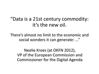 “Data is a 21st century commodity:
it’s the new oil.
There’s almost no limit to the economic and
social wonders it can generate: ...”
Neelie Kroes (at OKFN 2012),
VP of the European Commission and
Commissioner for the Digital Agenda
 