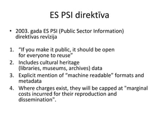 ES PSI direktīva
• 2003. gada ES PSI (Public Sector Information)
direktīvas revīzija
1. “If you make it public, it should be open
for everyone to reuse”
2. Includes cultural heritage
(libraries, museums, archives) data
3. Explicit mention of “machine readable” formats and
metadata
4. Where charges exist, they will be capped at "marginal
costs incurred for their reproduction and
dissemination".
 