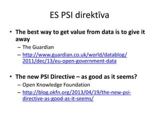 ES PSI direktīva
• The best way to get value from data is to give it
away
– The Guardian
– http://www.guardian.co.uk/world/datablog/
2011/dec/13/eu-open-government-data
• The new PSI Directive – as good as it seems?
– Open Knowledge Foundation
– http://blog.okfn.org/2013/04/19/the-new-psi-
directive-as-good-as-it-seems/
 