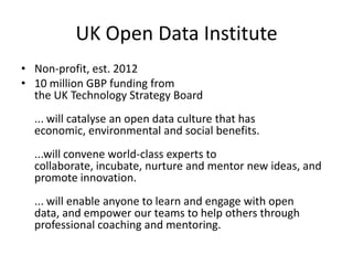 UK Open Data Institute
• Non-profit, est. 2012
• 10 million GBP funding from
the UK Technology Strategy Board
... will catalyse an open data culture that has
economic, environmental and social benefits.
...will convene world-class experts to
collaborate, incubate, nurture and mentor new ideas, and
promote innovation.
... will enable anyone to learn and engage with open
data, and empower our teams to help others through
professional coaching and mentoring.
 