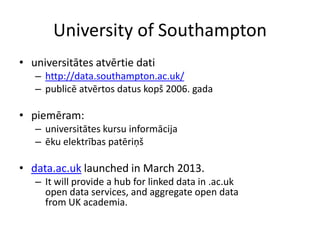 University of Southampton
• universitātes atvērtie dati
– http://data.southampton.ac.uk/
– publicē atvērtos datus kopš 2006. gada
• piemēram:
– universitātes kursu informācija
– ēku elektrības patēriņš
• data.ac.uk launched in March 2013.
– It will provide a hub for linked data in .ac.uk
open data services, and aggregate open data
from UK academia.
 