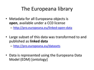 The Europeana library
• Metadata for all Europeana objects is
open, available under a CC0 license
– http://pro.europeana.eu/linked-open-data
• Large subset of this data was transformed to and
published as linked data
– http://pro.europeana.eu/datasets
• Data is represented using the Europeana Data
Model (EDM) [ontology]
 