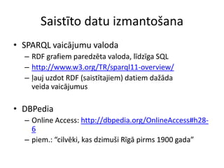 Saistīto datu izmantošana
• SPARQL vaicājumu valoda
– RDF grafiem paredzēta valoda, līdzīga SQL
– http://www.w3.org/TR/sparql11-overview/
– ļauj uzdot RDF (saistītajiem) datiem dažāda
veida vaicājumus
• DBPedia
– Online Access: http://dbpedia.org/OnlineAccess#h28-
6
– piem.: “cilvēki, kas dzimuši Rīgā pirms 1900 gada”
 