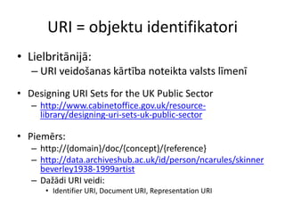 URI = objektu identifikatori
• Lielbritānijā:
– URI veidošanas kārtība noteikta valsts līmenī
• Designing URI Sets for the UK Public Sector
– http://www.cabinetoffice.gov.uk/resource-
library/designing-uri-sets-uk-public-sector
• Piemērs:
– http://{domain}/doc/{concept}/{reference}
– http://data.archiveshub.ac.uk/id/person/ncarules/skinner
beverley1938-1999artist
– Dažādi URI veidi:
• Identifier URI, Document URI, Representation URI
 
