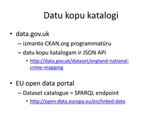 Datu kopu katalogi
• data.gov.uk
– izmanto CKAN.org programmatūru
– datu kopu katalogam ir JSON API
• http://data.gov.uk/dataset/england-national-
crime-mapping
• EU open data portal
– Dataset catalogue = SPARQL endpoint
• http://open-data.europa.eu/en/linked-data
 