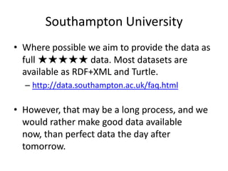 Southampton University
• Where possible we aim to provide the data as
full ★★★★★ data. Most datasets are
available as RDF+XML and Turtle.
– http://data.southampton.ac.uk/faq.html
• However, that may be a long process, and we
would rather make good data available
now, than perfect data the day after
tomorrow.
 