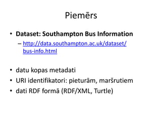 Piemērs
• Dataset: Southampton Bus Information
– http://data.southampton.ac.uk/dataset/
bus-info.html
• datu kopas metadati
• URI identifikatori: pieturām, maršrutiem
• dati RDF formā (RDF/XML, Turtle)
 