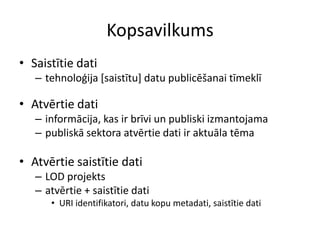 Kopsavilkums
• Saistītie dati
– tehnoloģija [saistītu] datu publicēšanai tīmeklī
• Atvērtie dati
– informācija, kas ir brīvi un publiski izmantojama
– publiskā sektora atvērtie dati ir aktuāla tēma
• Atvērtie saistītie dati
– LOD projekts
– atvērtie + saistītie dati
• URI identifikatori, datu kopu metadati, saistītie dati
 