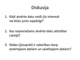 Diskusija
1. Kādi atvērto datu veidi jūs interesē
vai būtu jums vajadzīgi?
2. Kas nepieciešams atvērto datu attīstībai
Latvijā?
3. Kādas (jūsuprāt) ir sakarības starp
atvērtajiem datiem un saistītajiem datiem?
 