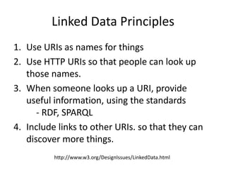 Linked Data Principles
1. Use URIs as names for things
2. Use HTTP URIs so that people can look up
those names.
3. When someone looks up a URI, provide
useful information, using the standards
- RDF, SPARQL
4. Include links to other URIs. so that they can
discover more things.
http://www.w3.org/DesignIssues/LinkedData.html
 