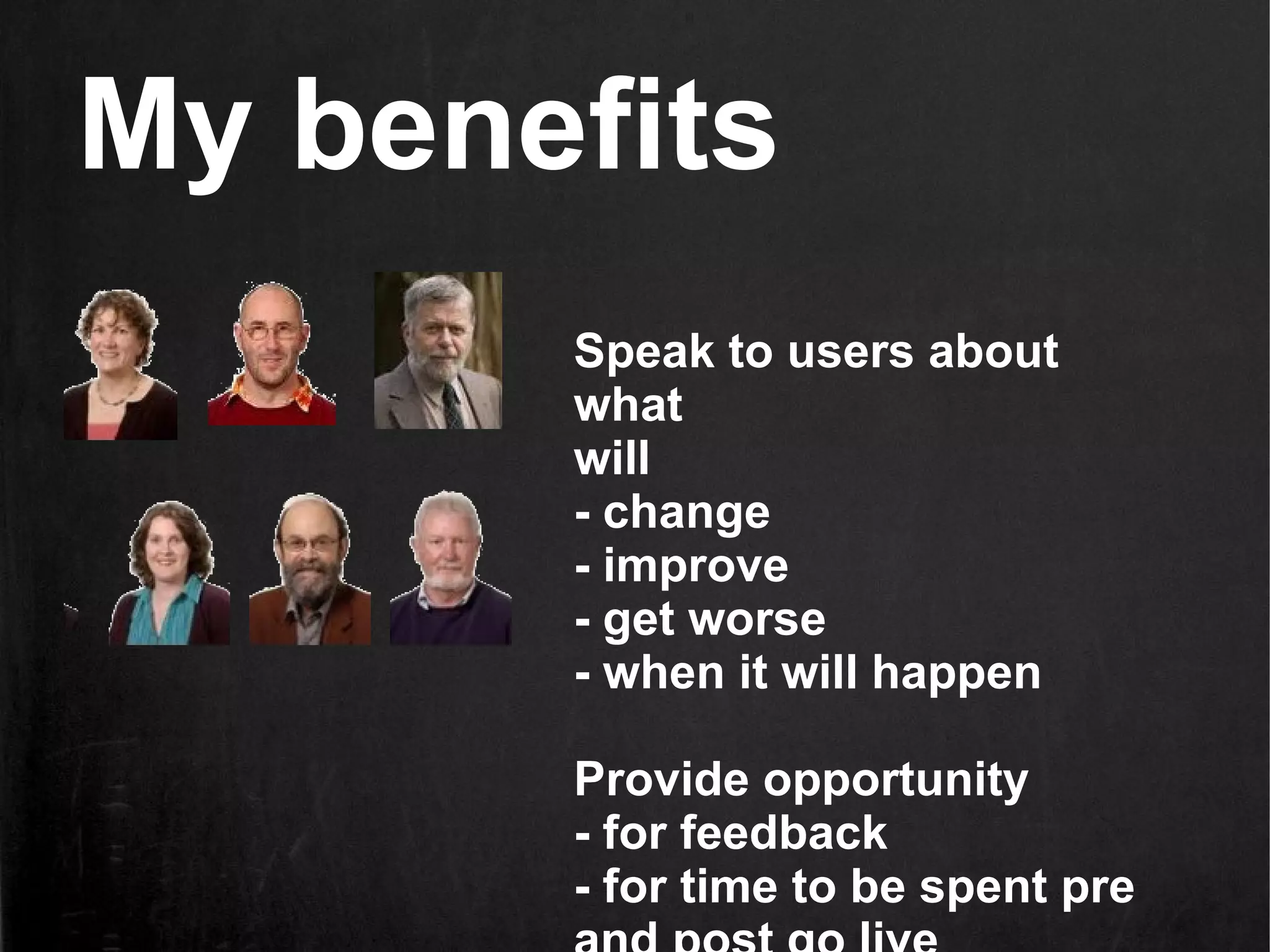 My benefits
       Speak to users about
       what
       will
       - change
       - improve
       - get worse
       - when it will happen

       Provide opportunity
       - for feedback
       - for time to be spent pre
 