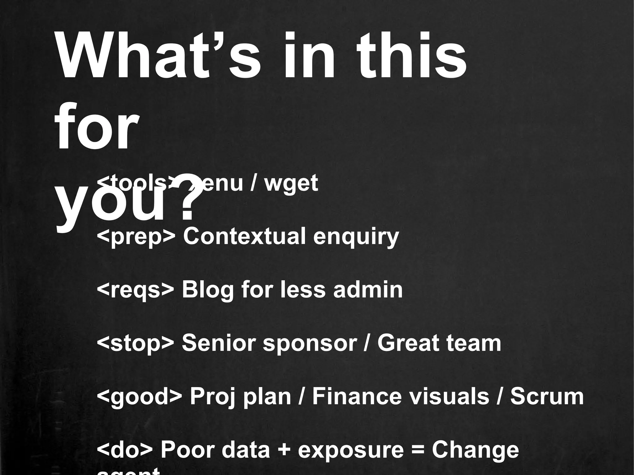 What’s in this
for
you?
 <tools> xenu / wget

 <prep> Contextual enquiry

 <reqs> Blog for less admin

 <stop> Senior sponsor / Great team

 <good> Proj plan / Finance visuals / Scrum

 <do> Poor data + exposure = Change
 