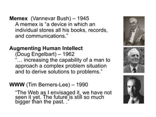 Memex  (Vannevar Bush) – 1945A memex is “a device in which an individual stores all his books, records, and communications.”Augmenting Human Intellect (Doug Engelbart) – 1962“… increasing the capability of a man to approach a complex problem situation and to derive solutions to problems.”WWW (Tim Berners-Lee) – 1990	“The Web as I envisaged it, we have not seen it yet. The future is still so much bigger than the past. .”