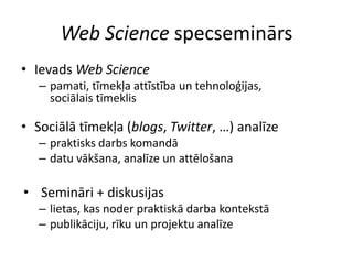 Web SciencespecseminārsIevadsWeb Sciencepamati, tīmekļaattīstība un tehnoloģijas, sociālaistīmeklisSociālātīmekļa (blogs, Twitter, …) analīzepraktisksdarbskomandādatuvākšana, analīze un attēlošanaSemināri + diskusijaslietas, kasnoderpraktiskādarbakontekstāpublikāciju, rīku un projektuanalīze