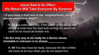 Jesus Said It So Often:  His Return Will Take Everyone By Surprise If you knew a thief was in the  neighborhood, you’d secure your home. Right?  V. 39  But understand this: If the owner of the house had known at what hour the thief was coming, he would not have let his house be broken into. So the only way to be ready for a Savior whose timetable is unknown is to always __________.  V. 40  You also must be ready, because the Son of Man will come at an hour when you do not expect him.  